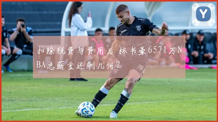 扣除税费与费用后 林书豪6571万NBA总薪金还剩几何？