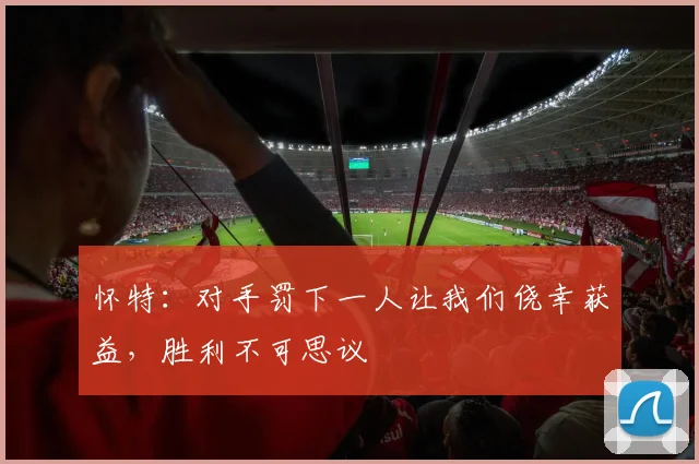 怀特：对手罚下一人让我们侥幸获益，胜利不可思议