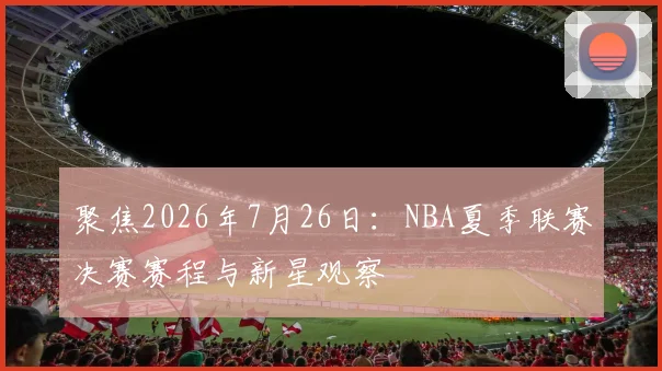 聚焦2026年7月26日:NBA夏季联赛决赛赛程与新星观察