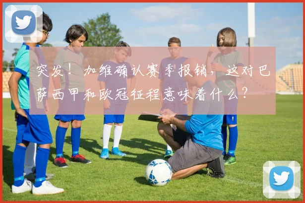 突发！加维确认赛季报销，这对巴萨西甲和欧冠征程意味着什么？