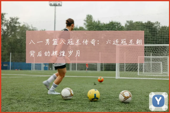 八一男篮八冠王传奇：六连冠王朝背后的辉煌岁月