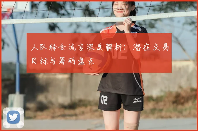 人队转会流言深度解析：潜在交易目标与筹码盘点