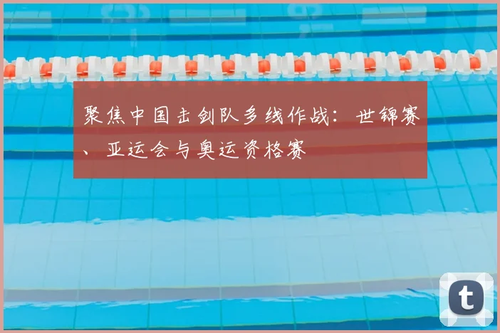 聚焦中国击剑队多线作战：世锦赛、亚运会与奥运资格赛