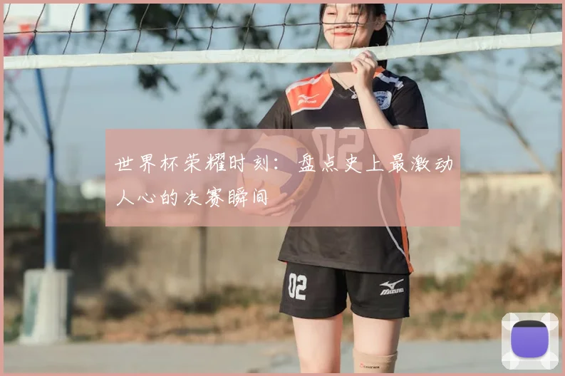 世界杯荣耀时刻：盘点史上最激动人心的决赛瞬间
