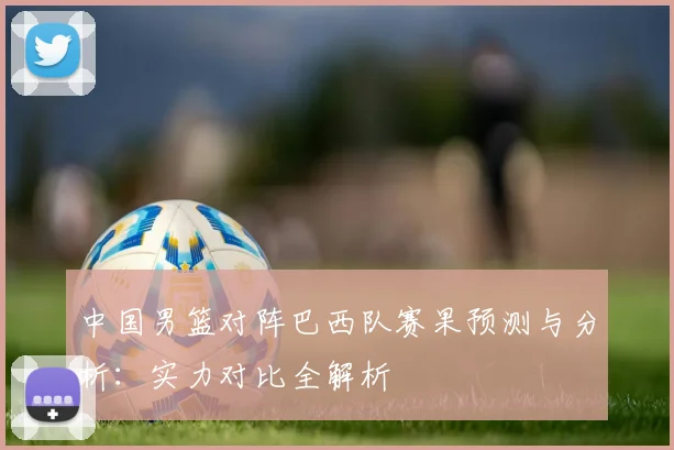 中国男篮对阵巴西队赛果预测与分析：实力对比全解析