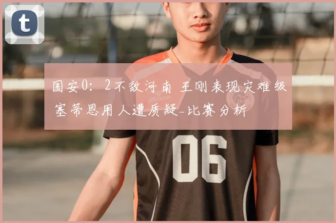 国安0：2不敌河南 王刚表现灾难级 塞蒂恩用人遭质疑_比赛分析