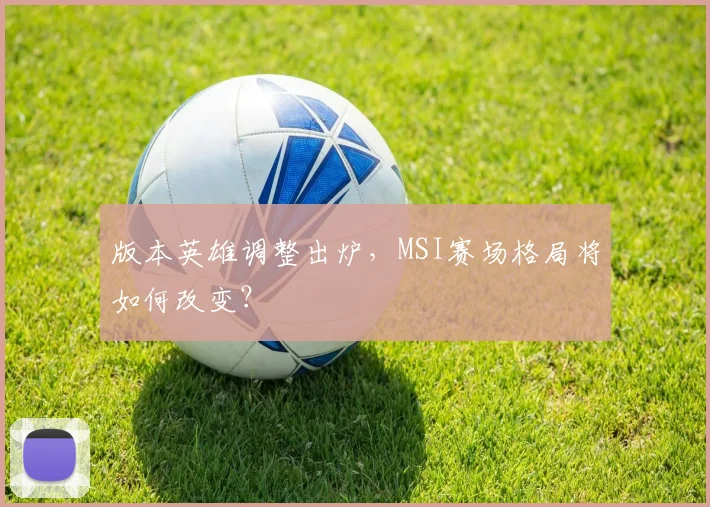 版本英雄调整出炉，MSI赛场格局将如何改变？