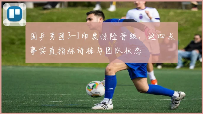 国乒男团3-1印度惊险晋级，这四点事实直指林诗栋与团队状态