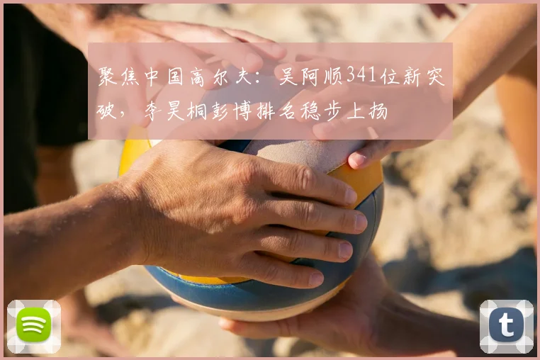 聚焦中国高尔夫：吴阿顺341位新突破，李昊桐彭博排名稳步上扬