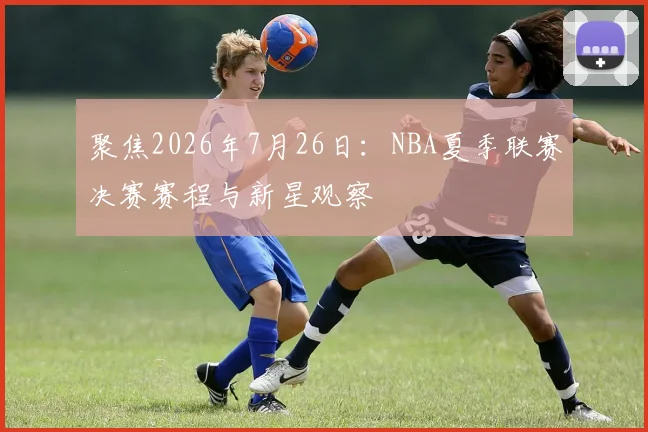 聚焦2026年7月26日：NBA夏季联赛决赛赛程与新星观察