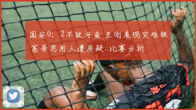 国安0：2不敌河南 王刚表现灾难级 塞蒂恩用人遭质疑_比赛分析