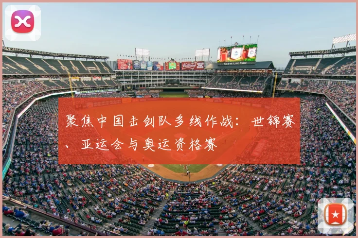 聚焦中国击剑队多线作战：世锦赛、亚运会与奥运资格赛
