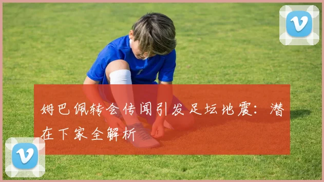 姆巴佩转会传闻引发足坛地震：潜在下家全解析