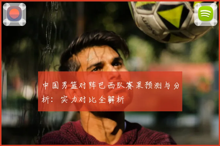 中国男篮对阵巴西队赛果预测与分析：实力对比全解析